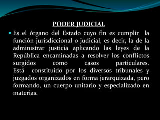 PODER JUDICIAL
 Es el órgano del Estado cuyo fin es cumplir la
función jurisdiccional o judicial, es decir, la de la
administrar justicia aplicando las leyes de la
República encaminadas a resolver los conflictos
surgidos como casos particulares.
Está constituido por los diversos tribunales y
juzgados organizados en forma jerarquizada, pero
formando, un cuerpo unitario y especializado en
materias.
 