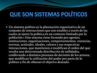  Un sistema político es la plasmación organizativa de un
conjunto de interacciones que son estables a través de las
cuales se ejerce la política en un contexto limitado por la
población 1 Este sistema viene formado por agentes,
instituciones, organizaciones, comportamientos, creencias,
normas, actitudes, ideales, valores y sus respectivas
interacciones, que mantienen o modifican el orden del que
resulta una determinada distribución de utilidades,
conllevando a distintos procesos de decisión de los actores,
que modifican la utilización del poder por parte de lo
político a fin de obtener el objetivo deseado.
 