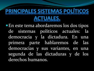 En este tema abordaremos los dos tipos
de sistemas políticos actuales: la
democracia y la dictadura. En una
primera parte hablaremos de las
democracias y sus variantes, en una
segunda de las dictaduras y de los
derechos humanos.
 