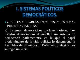  1. SISTEMAS PARLAMENTARIOS Y SISTEMAS
PRESIDENCIALISTAS.
a) Sistemas democráticos parlamentaristas. Los
Estados democráticos desarrollan un sistema de
democracia parlamentaria en la que el papel
predominante de la vida política lo desempeña la
Asamblea de diputados o Parlamento, elegida por
sufragio universal
 