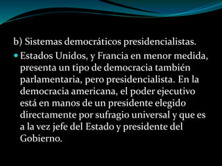 b) Sistemas democráticos presidencialistas.
 Estados Unidos, y Francia en menor medida,
presenta un tipo de democracia también
parlamentaria, pero presidencialista. En la
democracia americana, el poder ejecutivo
está en manos de un presidente elegido
directamente por sufragio universal y que es
a la vez jefe del Estado y presidente del
Gobierno.
 