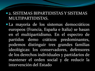  2. SISTEMAS BIPARTIDISTAS Y SISTEMAS
MULTIPARTIDISTAS.
 La mayoría de los sistemas democráticos
europeos (Francia, España e Italia) se basan
en el multipartidismo. En el espectro de
partidos demo cráticos predominantes,
podemos distinguir tres grandes familias
ideológicas: los conservadores, defensores
de los derechos individuales y partidarios de
mantener el orden social y de reducir la
intervención del Estado
 