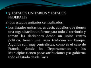  3. ESTADOS UNITARIOS Y ESTADOS
FEDERALES
a) Los estados unitarios centralizados.
 Los Estados unitarios, es decir, aquellos que tienen
una organización uniforme para todo el territorio y
toman las decisiones desde un único centro
político, tienen una larga tradición en Europa.
Algunos son muy centralistas, como es el caso de
Francia, donde los Departamentos y los
Municipios tienen pocas atribuciones y se gobierna
todo el Estado desde París
 