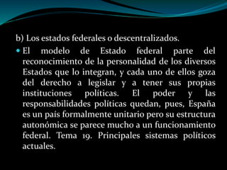 b) Los estados federales o descentralizados.
 El modelo de Estado federal parte del
reconocimiento de la personalidad de los diversos
Estados que lo integran, y cada uno de ellos goza
del derecho a legislar y a tener sus propias
instituciones políticas. El poder y las
responsabilidades políticas quedan, pues, España
es un país formalmente unitario pero su estructura
autonómica se parece mucho a un funcionamiento
federal. Tema 19. Principales sistemas políticos
actuales.
 