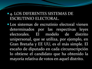  4. LOS DIFERENTES SISTEMAS DE
ESCRUTINIO ELECTORAL.
 Los sistemas de escrutinio electoral vienen
determinados por las respectivas leyes
electorales. El modelo de distrito
unipersonal, que se utiliza, por ejemplo, en
Gran Bretaña y EE UU, es el más simple. El
escaño de diputado en cada circunscripción
lo obtiene el candidato que ha obtenido la
mayoría relativa de votos en aquel distrito.
 