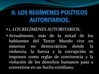  1. LOS REGÍMENES AUTORITARIOS.
 Actualmente, más de la mitad de los
habitantes del Tercer Mundo vive en
sistemas no democráticos donde la
violencia, la fuerza y la corrupción se
imponen como reglas de convivencia y la
violación de los derechos humanos pasa a
convertirse en un hecho cotidiano.
 