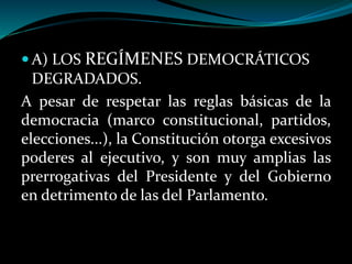  A) LOS REGÍMENES DEMOCRÁTICOS
DEGRADADOS.
A pesar de respetar las reglas básicas de la
democracia (marco constitucional, partidos,
elecciones...), la Constitución otorga excesivos
poderes al ejecutivo, y son muy amplias las
prerrogativas del Presidente y del Gobierno
en detrimento de las del Parlamento.
 
