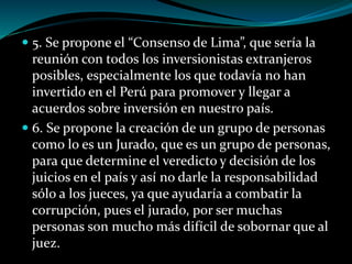  5. Se propone el “Consenso de Lima”, que sería la
reunión con todos los inversionistas extranjeros
posibles, especialmente los que todavía no han
invertido en el Perú para promover y llegar a
acuerdos sobre inversión en nuestro país.
 6. Se propone la creación de un grupo de personas
como lo es un Jurado, que es un grupo de personas,
para que determine el veredicto y decisión de los
juicios en el país y así no darle la responsabilidad
sólo a los jueces, ya que ayudaría a combatir la
corrupción, pues el jurado, por ser muchas
personas son mucho más difícil de sobornar que al
juez.
 