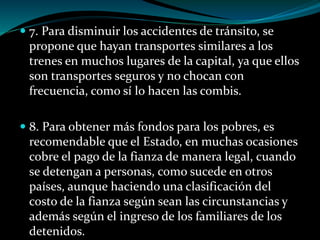  7. Para disminuir los accidentes de tránsito, se
propone que hayan transportes similares a los
trenes en muchos lugares de la capital, ya que ellos
son transportes seguros y no chocan con
frecuencia, como sí lo hacen las combis.
 8. Para obtener más fondos para los pobres, es
recomendable que el Estado, en muchas ocasiones
cobre el pago de la fianza de manera legal, cuando
se detengan a personas, como sucede en otros
países, aunque haciendo una clasificación del
costo de la fianza según sean las circunstancias y
además según el ingreso de los familiares de los
detenidos.
 