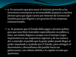  9. Es necesario que para sacar el máximo provecho a las
inversiones extranjeras es recomendable preparar a muchos
jóvenes para que sigan cursos por Internet de Gerencia de
Gestión para que lleguen a ser gerentes de las empresas
transnacionales.
 10. Se propone que el Estado debe pagar a jóvenes pobres
para que sean bien instruidos especialmente en política y
ética, así mismo lleguen a ocupar con el tiempo cargos
importantes en sus respectivas regiones y de esa manera
dar a entender al pueblo que la gente pobre puede llegar al
poder impulsado y ayudado por el Estado, para extinguir el
descontento y desconfianza del pueblo hacia sus
gobernantes, esto último debido a la cúpula cerrada que
aparentan.
 