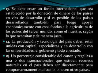  13. Se debe crear un fondo internacional que sea
establecido por la donación de dinero de los países
en vías de desarrollo y si es posible de los países
desarrollados también, para luego apoyar
económicamente con esos fondos a la agricultura de
los países del tercer mundo, como el nuestro, según
lo que necesitan y de manera justa.
 14. La producción y tecnología del país deben estar
unidas con capital, especialistas y en desarrollo con
las universidades, el gobierno y todo el estado.
 15. Un porcentaje considerable del canon y regalías a
una o dos transnacionales que extraen recursos
naturales en el país deben ser directamente para
comprar armamento tal como lo hacen otros países.
 