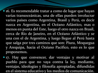  16. Es recomendable tratar a como de lugar que hayan
varias transoceánicas, una de ellas pueden involucrar
varios países como Argentina, Brasil y Perú, es decir
nazca en Argentina, en el Océano Atlántico, mas o
menos en punta del Este, luego el otro nazca en Brasil,
cerca de Río de Janeiro, en el Océano Atlántico y se
una con el de Argentina, y luego llegue al Perú hasta
que salga por tres caminos que son: Piura, Moquegua
y Arequipa, hacia el Océano Pacífico, esto es lo que
proponemos.
 17. Hay que convencer, dar ventajas y motivar al
pueblo para que no vaya contra la ley, mediante,
ventajas, ideologías y filosofía apropiadas, difundidas
en el sistema educativo y los medios de comunicación.
 