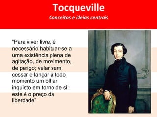 Tocqueville 
Conceitos e ideias centrais 
“Para viver livre, é 
necessário habituar-se a 
uma existência plena de 
agitação, de movimento, 
de perigo; velar sem 
cessar e lançar a todo 
momento um olhar 
inquieto em torno de si: 
este é o preço da 
liberdade” 
 