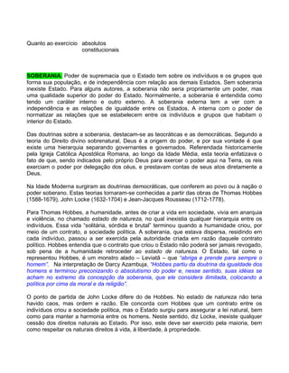 Quanto ao exercício absolutos
                    constitucionais



SOBERANIA. Poder de supremacia que o Estado tem sobre os indivíduos e os grupos que
forma sua população, e de independência com relação aos demais Estados. Sem soberania
inexiste Estado. Para alguns autores, a soberania não seria propriamente um poder, mas
uma qualidade superior do poder do Estado. Normalmente, a soberania é entendida como
tendo um caráter interno e outro externo. A soberania externa tem a ver com a
independência e as relações de igualdade entre os Estados. A interna com o poder de
normatizar as relações que se estabelecem entre os indivíduos e grupos que habitam o
interior do Estado.

Das doutrinas sobre a soberania, destacam-se as teocráticas e as democráticas. Segundo a
teoria do Direito divino sobrenatural, Deus é a origem do poder, e por sua vontade é que
existe uma hierarquia separando governantes e governados. Referendada historicamente
pela Igreja Católica Apostólica Romana, ao longo da Idade Média, esta teoria enfatizava o
fato de que, sendo indicados pelo próprio Deus para exercer o poder aqui na Terra, os reis
exerciam o poder por delegação dos céus, e prestavam contas de seus atos diretamente a
Deus.

Na Idade Moderna surgiram as doutrinas democráticas, que conferem ao povo ou à nação o
poder soberano. Estas teorias tornaram-se conhecidas a partir das obras de Thomas Hobbes
(1588-1679), John Locke (1632-1704) e Jean-Jacques Rousseau (1712-1778).

Para Thomas Hobbes, a humanidade, antes de criar a vida em sociedade, vivia em anarquia
e violência, no chamado estado de natureza, no qual inexistia qualquer hierarquia entre os
indivíduos. Essa vida “solitária, sórdida e brutal” terminou quando a humanidade criou, por
meio de um contrato, a sociedade política. A soberania, que estava dispersa, residindo em
cada indivíduo, passou a ser exercida pela autoridade criada em razão daquele contrato
político. Hobbes entendia que o contrato que criou o Estado não poderá ser jamais revogado,
sob pena de a humanidade retroceder ao estado de natureza. O Estado, tal como o
representou Hobbes, é um monstro alado – Leviatã – que “abriga e prende para sempre o
homem”. Na interpretação de Darcy Azambuja, “Hobbes partiu da doutrina da igualdade dos
homens e terminou preconizando o absolutismo do poder e, nesse sentido, suas idéias se
acham no extremo da concepção da soberania, que ele considera ilimitada, colocando a
política por cima da moral e da religião”.

O ponto de partida de John Locke difere do de Hobbes. No estado de natureza não teria
havido caos, mas ordem e razão. Ele concorda com Hobbes que um contrato entre os
indivíduos criou a sociedade política, mas o Estado surgiu para assegurar a lei natural, bem
como para manter a harmonia entre os homens. Neste sentido, diz Locke, inexiste qualquer
cessão dos direitos naturais ao Estado. Por isso, este deve ser exercido pela maioria, bem
como respeitar os naturais direitos à vida, à liberdade, à propriedade.
 