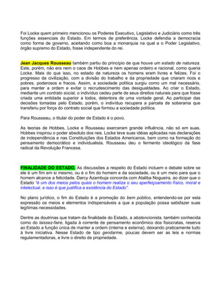 Foi Locke quem primeiro mencionou os Poderes Executivo, Legislativo e Judiciário como três
funções essenciais do Estado. Em termos de preferência, Locke defendia a democracia
como forma de governo, aceitando como boa a monarquia na qual a o Poder Legislativo,
órgão supremo do Estado, fosse independente do rei.


Jean Jacques Rousseau também partiu do princípio de que houve um estado de natureza.
Este, porém, não era nem o caos de Hobbes e nem apenas ordeiro e racional, como queria
Locke. Mais do que isso, no estado de natureza os homens eram livres e felizes. Foi o
progresso da civilização, com a divisão do trabalho e da propriedade que criaram ricos e
pobres, poderosos e fracos. Assim, a sociedade política surgiu como um mal necessário,
para manter a ordem e evitar o recrudescimento das desigualdades. Ao criar o Estado,
mediante um contrato social, o indivíduo cedeu parte de seus direitos naturais para que fosse
criada uma entidade superior a todos, detentora de uma vontade geral. Ao participar das
decisões tomadas pelo Estado, porém, o indivíduo recupera a parcela de soberania que
transferiu por força do contrato social que formou a sociedade política.

Para Rousseau, o titular do poder de Estado é o povo.

As teorias de Hobbes, Locke e Rousseau exerceram grande influência, não só em suas.
Hobbes inspirou o poder absoluto dos reis. Locke teve suas idéias aplicadas nas declarações
de independência e nas Constituições dos Estados Americanos, bem como na formação do
pensamento democrático e individualista. Rousseau deu o fermento ideológico da fase
radical da Revolução Francesa.



FINALIDADE DO ESTADO. As discussões a respeito do Estado incluem o debate sobre se
ele é um fim em si mesmo, ou é o fim do homem e da sociedade, ou é um meio para que o
homem alcance a felicidade. Darcy Azambuja concorda com Ataliba Nogueira, ao dizer que o
Estado “é um dos meios pelos quais o homem realiza o seu aperfeiçoamento físico, moral e
intelectual, e isso é que justifica a existência do Estado”.

No plano jurídico, o fim do Estado é a promoção do bem público, entendendo-se por esta
expressão os meios e elementos indispensáveis a que a população possa satisfazer suas
legítimas necessidades.

Dentre as doutrinas que tratam da finalidade do Estado, a abstencionista, também conhecida
como do laissez-faire, ligada à corrente de pensamento econômico dos fisiocratas, reserva
ao Estado a função única de manter a ordem (interna e externa), deixando praticamente tudo
à livre iniciativa. Nesse Estado de tipo gendarme, poucas devem ser as leis e normas
regulamentadoras, e livre o direito de propriedade.
 
