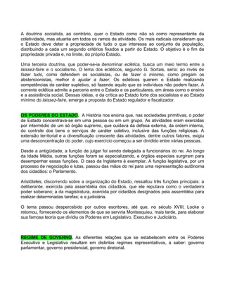 A doutrina socialista, ao contrário, quer o Estado como não só como representante da
coletividade, mas atuante em todos os ramos de atividade. Os mais radicais consideram que
o Estado deve deter a propriedade de tudo o que interessa ao conjunto da população,
distribuindo a cada um segundo critérios fixados a partir do Estado. O objetivo é o fim da
propriedade privada e, no limite, do próprio Estado.

Uma terceira doutrina, que poder-se-ia denominar eclética, busca um meio termo entre o
laissez-faire e o socialismo. O lema dos ecléticos, segundo G. Sortais, seria: ao invés de
fazer tudo, como defendem os socialistas, ou de fazer o mínimo, como pregam os
abstencionistas, melhor é ajudar a fazer. Os ecléticos querem o Estado realizando
competências de caráter supletivo, só fazendo aquilo que os indivíduos não podem fazer. A
corrente eclética admite a parceria entre o Estado e os particulares, em áreas como o ensino
e a assistência social. Dessas idéias, e da crítica ao Estado forte dos socialistas e ao Estado
mínimo do laissez-faire, emerge a proposta do Estado regulador e fiscalizador.


OS PODERES DO ESTADO. A História nos ensina que, nas sociedades primitivas, o poder
de Estado concentrava-se em uma pessoa ou em um grupo. As atividades eram exercidas
por intermédio de um só órgão supremo, que cuidava da defesa externa, da ordem interna,
do controle dos bens e serviços de caráter coletivo, inclusive das funções religiosas. A
extensão territorial e a diversificação crescente das atividades, dentre outros fatores, exigiu
uma desconcentração do poder, cujo exercício começou a ser dividido entre várias pessoas.

Desde a antigüidade, a função de julgar foi sendo delegada a funcionários do rei. Ao longo
da Idade Média, outras funções foram se especializando, e órgãos especiais surgiram para
desempenhar essas funções. O caso da Inglaterra é exemplar. A função legislativa, por um
processo de negociação e lutas, passou das mãos do rei para uma representação autônoma
dos cidadãos: o Parlamento.

Aristóteles, discorrendo sobre a organização do Estado, ressaltou três funções principais: a
deliberante, exercida pela assembléia dos cidadãos, que ele reputava como o verdadeiro
poder soberano; a da magistratura, exercida por cidadãos designados pela assembléia para
realizar determinadas tarefas; e a judiciária.

O tema passou despercebido por outros escritores, até que, no século XVIII, Locke o
retomou, fornecendo os elementos de que se serviria Montesquieu, mais tarde, para elaborar
sua famosa teoria que dividiu os Poderes em Legislativo, Executivo e Judiciário.



REGIME DE GOVERNO. As diferentes relações que se estabelecem entre os Poderes
Executivo e Legislativo resultam em distintos regimes representativos, a saber: governo
parlamentar, governo presidencial, governo diretorial.
 