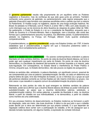 O governo parlamentar resulta não propriamente de um equilíbrio entre os Poderes
Legislativo e Executivo, mas da confiança de que este goza junto ao primeiro. Também
conhecido como governo de gabinete, ou parlamentarismo, este regime pressupõe que o
gabinete (Executivo) seja formado com pessoas escolhidas entre o partido que tem a maioria
no Parlamento. O modelo surgiu na Inglaterra, depois de uma longa evolução histórica. No
Brasil, foi adotado no II Reinado, com D. Pedro II, e entre 1961 e 1963, com João Goulart, no
curto interregno que vai da renúncia de Jânio Quadros às vésperas do golpe militar de 1964.
No parlamento, o Chefe do Estado é o rei ou o presidente da República, enquanto que o
Chefe do Governo é o Primeiro-Ministro. Nem a legislação, nem a doutrina, dão conta das
formas que o parlamentarismo assumiu na prática, nos diferentes países. O parlamentarismo
adotado na Inglaterra, na França, em Portugal, diferem muito quando analisados
comparativamente.

O presidencialismo, ou governo presidencial, surgiu nos Estados Unidos, em 1787. A teoria
estabelece que é presidencialista o regime em que o Executivo predomina sobre o
Legislativo, lhe é completamente autônomo.



KANT E A QUESTÃO DA LIBERDADE – Os autores contemporâneos entendem a palavra
liberdade em dois sentidos distintos. Do ponto de vista da doutrina liberal clássica, ser livre é
poder agir sem qualquer impedimento por parte do Estado. Do ponto de vista da doutrina
democrática, é a faculdade de obedecer tão-somente as normas impostas a si mesmo, pela
auto-regulação. Em conseqüência, no Estado liberal a interferência do Poder Público é
mínima, enquanto que, no Estado democrático, não são poucos os órgãos de autogoverno.

Ambos os sentidos dão, entretanto, à palavra liberdade, um significado comum, possível de
ser compreendido por uma só palavra: autodeterminação. De fato, se cada um determina sua
própria esfera de ação, livre das limitações do Estado, ou se o indivíduo (ou o grupo ao qual
ele pertence) obedece somente as normas fixadas por ele mesmo (indivíduo ou grupo), nos
dois casos o que ressalta é o aspecto comum da autodeterminação da própria conduta.

Retomando os dois pontos de vista do qual emergem os distintos sentidos da palavra
liberdade, poder-se-ia afirmar que a doutrina liberal clássica dá ênfase ao poder individual de
autodeterminação, ao passo que a doutrina democrática valoriza, sobretudo, a
autodeterminação coletiva. Em outras palavras, a questão da liberdade é vista, na doutrina
liberal, a partir do cidadão em sua individualidade, e na democrática, a partir do cidadão
como membro de uma coletividade.

Em seu processo histórico de desenvolvimento, os Estados modernos se formaram a partir
da integração, cada vez maior, das duas doutrinas. A idéia é a de que tudo o que o cidadão
puder decidir por si deve ser determinado por sua própria vontade. E o que depender de
regulação coletiva deve contar com a participação do cidadão, a fim de assegurar que a
decisão tomada represente, em alguma medida, a expressão da vontade individual.
 