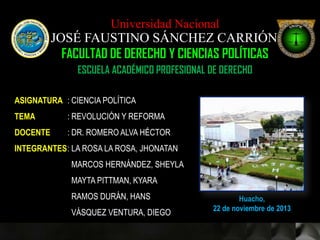 Universidad Nacional

JOSÉ FAUSTINO SÁNCHEZ CARRIÓN
FACULTAD DE DERECHO Y CIENCIAS POLÍTICAS
ESCUELA ACADÉMICO PROFESIONAL DE DERECHO
ASIGNATURA : CIENCIA POLÍTICA
TEMA

: REVOLUCIÓN Y REFORMA

DOCENTE

: DR. ROMERO ALVA HÉCTOR

INTEGRANTES : LA ROSA LA ROSA, JHONATAN
MARCOS HERNÁNDEZ, SHEYLA
MAYTA PITTMAN, KYARA
RAMOS DURÁN, HANS
VÁSQUEZ VENTURA, DIEGO

Huacho,
22 de noviembre de 2013

 