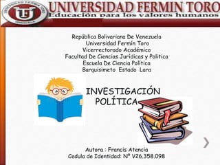 República Bolivariana De Venezuela
Universidad Fermín Toro
Vicerrectorado Académico
Facultad De Ciencias Jurídicas y Politica
Escuela De Ciencia Política
Barquisimeto Estado Lara
INVESTIGACIÓN
POLÍTICA
Autora : Francis Atencia
Cedula de Identidad: Nº V26.358.098
 