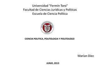 Universidad "Fermín Toro"
Facultad de Ciencias Jurídicas y Políticas
Escuela de Ciencia Política
Marian Diez
CIENCIA POLITICA, POLITOLOGIA Y POLITOLOGO
JUNIO, 2013
 