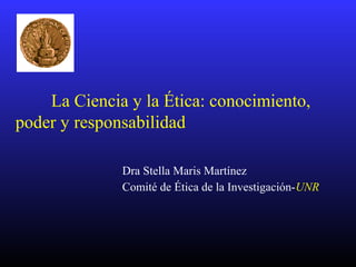 La Ciencia y la Ética: conocimiento,
poder y responsabilidad
Dra Stella Maris Martínez
Comité de Ética de la Investigación-UNR
 