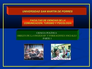 UNIVERSIDAD SAN MARTIN DE PORRESUNIVERSIDAD SAN MARTIN DE PORRES
FACULTAD DE CIENCIAS DE LAFACULTAD DE CIENCIAS DE LA
COMUNICACIÓN, TURISMO Y PSICOLOGÍACOMUNICACIÓN, TURISMO Y PSICOLOGÍA
CIENCIA POLÍTICA
ORIGEN DE LA SOCIEDAD Y FORMACIONES SOCIALES
PARTE 1
 