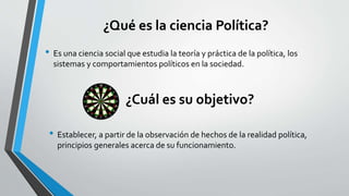 ¿Qué es la ciencia Política?
• Es una ciencia social que estudia la teoría y práctica de la política, los
sistemas y comportamientos políticos en la sociedad.
¿Cuál es su objetivo?
• Establecer, a partir de la observación de hechos de la realidad política,
principios generales acerca de su funcionamiento.
 