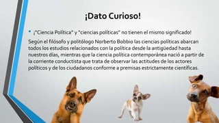¡Dato Curioso!
• ¡”Ciencia Política” y “ciencias políticas” no tienen el mismo significado!
Según el filósofo y politólogo Norberto Bobbio las ciencias políticas abarcan
todos los estudios relacionados con la política desde la antigüedad hasta
nuestros días, mientras que la ciencia política contemporánea nació a partir de
la corriente conductista que trata de observar las actitudes de los actores
políticos y de los ciudadanos conforme a premisas estrictamente científicas.
 