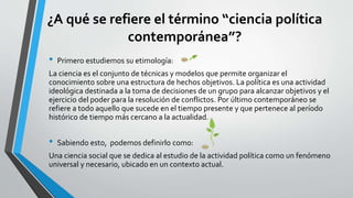 ¿A qué se refiere el término “ciencia política
contemporánea”?
• Primero estudiemos su etimología:
La ciencia es el conjunto de técnicas y modelos que permite organizar el
conocimiento sobre una estructura de hechos objetivos. La política es una actividad
ideológica destinada a la toma de decisiones de un grupo para alcanzar objetivos y el
ejercicio del poder para la resolución de conflictos. Por último contemporáneo se
refiere a todo aquello que sucede en el tiempo presente y que pertenece al período
histórico de tiempo más cercano a la actualidad.
• Sabiendo esto, podemos definirlo como:
Una ciencia social que se dedica al estudio de la actividad política como un fenómeno
universal y necesario, ubicado en un contexto actual.
 