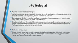 ¿Politología?
• Algunos conceptos de politología:
La politología es una ciencia social, humana, tanto de análisis de hechos sucedidos, como
predictiva ambas a nivel político, social, económico, cultural.
Ciencia que se dedica a estudiar, analizar, interpretar y buscar soluciones a corto, medio y
largo plazo para la política en todas sus vertientes.
Estudio de toda una diversidad de materias que consiguen poder analizar, comprender y
buscar soluciones a situaciones que se darán en el futuro. De ella provienen las Ciencias
Políticas y todo un universo de conocimiento.
• Podemos concluir que:
Es una ciencia social que estudia el desarrollo de la política en sus diferentes vertientes;
económica, social y cultural, a través del tiempo, analizando las causas y previendo las
consecuencias de diferentes problemáticas.
 
