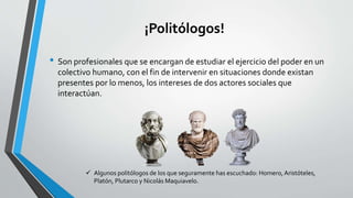¡Politólogos!
• Son profesionales que se encargan de estudiar el ejercicio del poder en un
colectivo humano, con el fin de intervenir en situaciones donde existan
presentes por lo menos, los intereses de dos actores sociales que
interactúan.
 Algunos politólogos de los que seguramente has escuchado: Homero, Aristóteles,
Platón, Plutarco y Nicolás Maquiavelo.
 