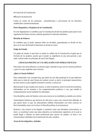 ● Control de la Constitución
●Recurso de protección
Lucha en contra de las amenazas , perturbaciones y privaciones de los derechos
establecidos constitucionalmente.
Parte Dogmática y Orgánica de la Constitución
En este dogmatismo se establece que la Constitución divide los poderes para ejercer una
regulación de forma correcta, además garantiza los derechos humanos.
División de Poderes
Se establece que el poder supremo debe ser dividido, generalmente se divide en tres
pero en el caso del Estado Ecuatoriano se divide en cinco.
Golpe de Estado
Un golpe de estado, lo que hace es anular la validez de la Constitución al igual que la
división de los poderes, puesto que el poder se englobaría en una sola persona y por
ende violaría todos los principio de una Carta Magna.
CIENCIAS POLÍTICAS Y SU RELACIÓN CON OTRAS CIENCIAS
Para tratar este tema debemos, en primer lugar, entender lo que son las ciencias políticas
y qué es lo que engloban estas ciencias.
¿Qué es Ciencia Política?
Para comprender este concepto hay que partir de una idea principal en la que debemos
saber que se trata de una Ciencia de carácter social, es decir, la principal característica
de esta ciencia es que engloba elementos sociales y colectivos.
Básicamente lo que estudia esta ciencia, es tanto la práctica como la teoría de la política,
enfocándose en los sistemas y los comportamientos políticos, o sea, que estudia el
comportamiento social mediante las ideologías.
Esta disciplina, antes de forjarse como una ciencia en su totalidad ya contaba con ciertos
Antecedentes históricos que hicieron de ella poco a poco una ciencia bien definida, lo
que quiero decir, es que sus antecedentes estaban relacionados con otras ciencias ya
bien formuladas como son la ética, la filosofía política, la economía,etc.
Inclusive, esta ciencia se ha llegado a constituir como una disciplina universitaria, es
decir, se constituyó como una rama educativa en instituciones superiores en la cual se
puede llegar a obtener un título profesional para ejercer un empleo, en base a los
conocimientos obtenidos de la realización de estos estudios.
Áreas de investigación y métodos
 