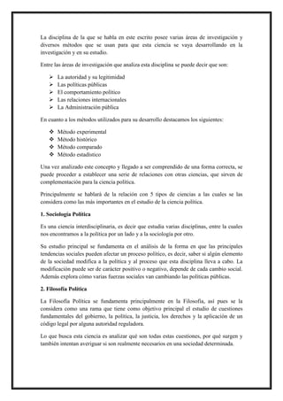 La disciplina de la que se habla en este escrito posee varias áreas de investigación y
diversos métodos que se usan para que esta ciencia se vaya desarrollando en la
investigación y en su estudio.
Entre las áreas de investigación que analiza esta disciplina se puede decir que son:
 La autoridad y su legitimidad
 Las políticas públicas
 El comportamiento político
 Las relaciones internacionales
 La Administración pública
En cuanto a los métodos utilizados para su desarrollo destacamos los siguientes:
 Método experimental
 Método histórico
 Método comparado
 Método estadístico
Una vez analizado este concepto y llegado a ser comprendido de una forma correcta, se
puede proceder a establecer una serie de relaciones con otras ciencias, que sirven de
complementación para la ciencia política.
Principalmente se hablará de la relación con 5 tipos de ciencias a las cuales se las
considera como las más importantes en el estudio de la ciencia política.
1. Sociología Política
Es una ciencia interdisciplinaria, es decir que estudia varias disciplinas, entre la cuales
nos encontramos a la política por un lado y a la sociología por otro.
Su estudio principal se fundamenta en el análisis de la forma en que las principales
tendencias sociales pueden afectar un proceso político, es decir, saber si algún elemento
de la sociedad modifica a la política y al proceso que esta disciplina lleva a cabo. La
modificación puede ser de carácter positivo o negativo, depende de cada cambio social.
Además explora cómo varias fuerzas sociales van cambiando las políticas públicas.
2. Filosofía Política
La Filosofía Política se fundamenta principalmente en la Filosofía, así pues se la
considera como una rama que tiene como objetivo principal el estudio de cuestiones
fundamentales del gobierno, la política, la justicia, los derechos y la aplicación de un
código legal por alguna autoridad reguladora.
Lo que busca esta ciencia es analizar qué son todas estas cuestiones, por qué surgen y
también intentan averiguar si son realmente necesarios en una sociedad determinada.
 