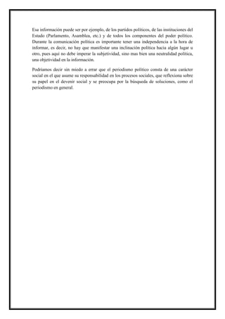 Esa información puede ser por ejemplo, de los partidos políticos, de las instituciones del
Estado (Parlamento, Asamblea, etc.) y de todos los componentes del poder político.
Durante la comunicación política es importante tener una independencia a la hora de
informar, es decir, no hay que manifestar una inclinación política hacia algún lugar u
otro, pues aquí no debe imperar la subjetividad, sino mas bien una neutralidad política,
una objetividad en la información.
Podríamos decir sin miedo a errar que el periodismo político consta de una carácter
social en el que asume su responsabilidad en los procesos sociales, que reflexiona sobre
su papel en el devenir social y se preocupa por la búsqueda de soluciones, como el
periodismo en general.
 