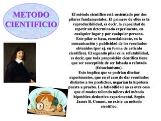 METODO
CIENTIFICIO
El método científico está sustentado por dos
pilares fundamentales. El primero de ellos es la
reproducibilidad, es decir, la capacidad de
repetir un determinado experimento, en
cualquier lugar y por cualquier persona.
Este pilar se basa, esencialmente, en la
comunicación y publicidad de los resultados
obtenidos (por ej. en forma de artículo
científico). El segundo pilar es la refutabilidad,
es decir, que toda proposición científica tiene
que ser susceptible de ser falsada o refutada
(falsacionismo).
Esto implica que se podrían diseñar
experimentos, que en el caso de dar resultados
distintos a los predichos, negarían la hipótesis
puesta a prueba. La falsabilidad no es otra cosa
que el modus tollendo tollens del método
hipotético-deductivo experimental. Según
James B. Conant, no existe un método
científico.
 