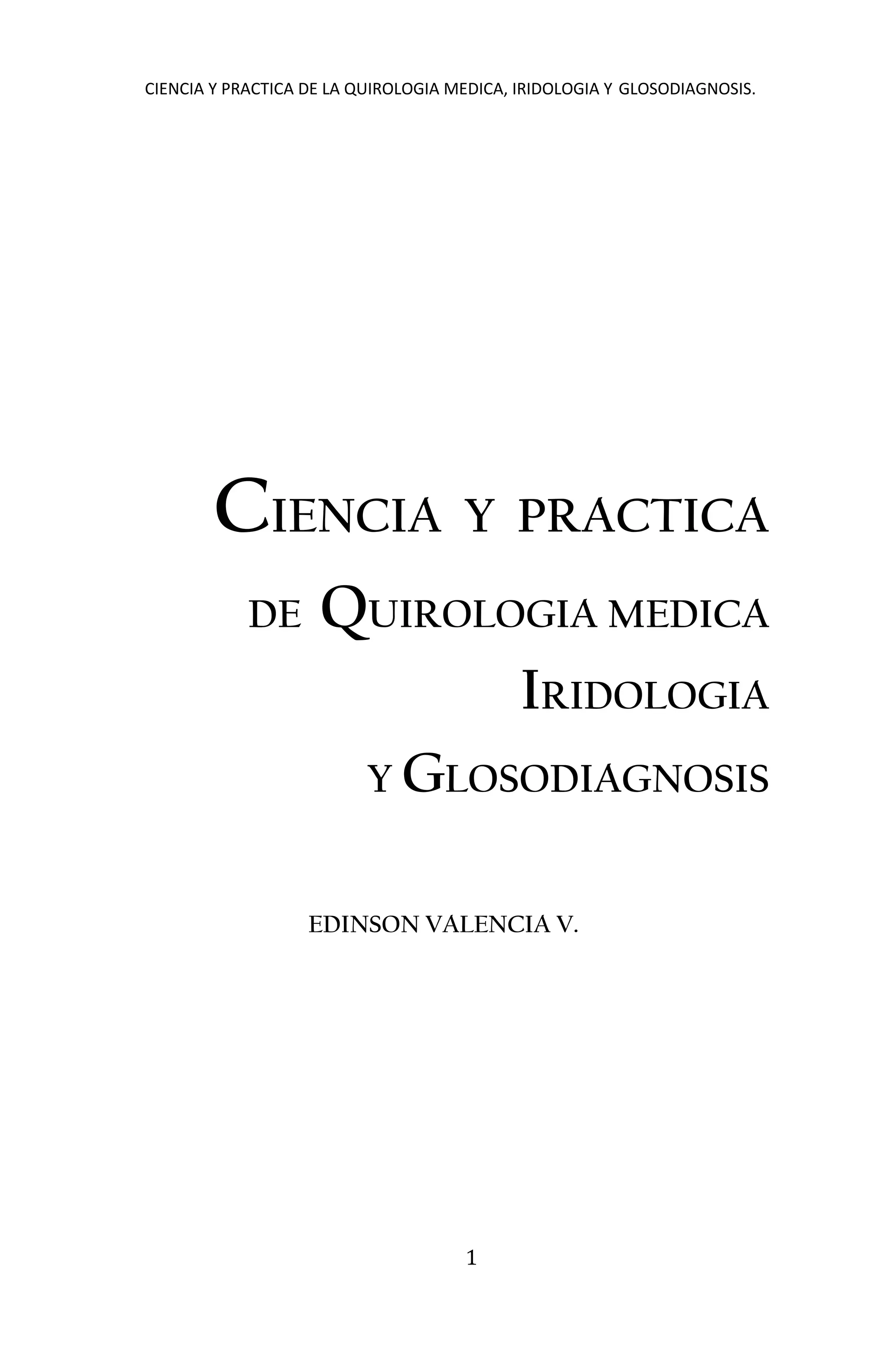 CIENCIA Y PRACTICA DE LA QUIROLOGIA MEDICA, IRIDOLOGIA Y GLOSODIAGNOSIS.
1
CIENCIA Y PRACTICA
DE QUIROLOGIA MEDICA
IRIDOLOGIA
Y GLOSODIAGNOSIS
EDINSON VALENCIA V.
 