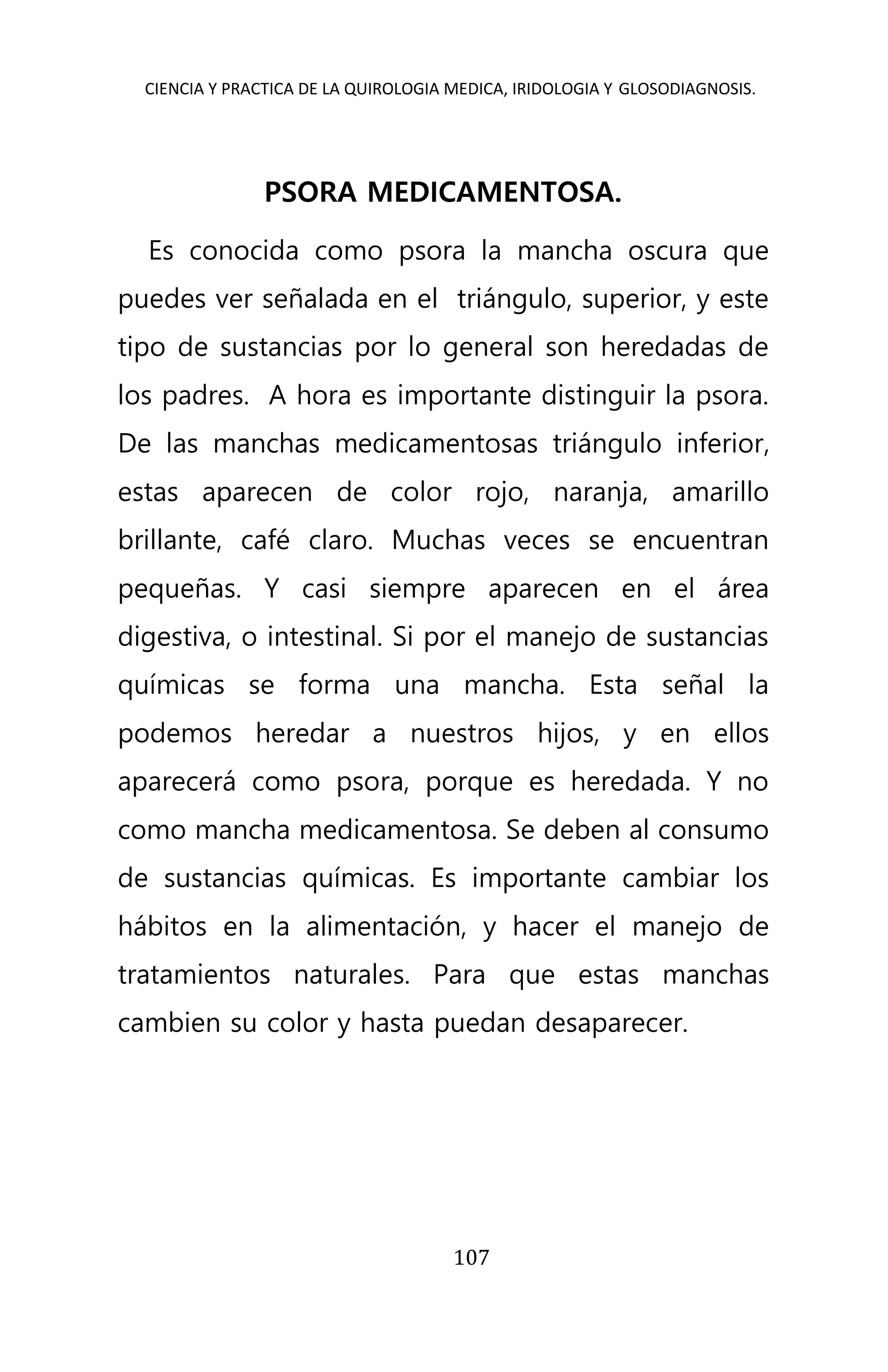 CIENCIA Y PRACTICA DE LA QUIROLOGIA MEDICA, IRIDOLOGIA Y GLOSODIAGNOSIS.
107
PSORA MEDICAMENTOSA.
Es conocida como psora la mancha oscura que
puedes ver señalada en el triángulo, superior, y este
tipo de sustancias por lo general son heredadas de
los padres. A hora es importante distinguir la psora.
De las manchas medicamentosas triángulo inferior,
estas aparecen de color rojo, naranja, amarillo
brillante, café claro. Muchas veces se encuentran
pequeñas. Y casi siempre aparecen en el área
digestiva, o intestinal. Si por el manejo de sustancias
químicas se forma una mancha. Esta señal la
podemos heredar a nuestros hijos, y en ellos
aparecerá como psora, porque es heredada. Y no
como mancha medicamentosa. Se deben al consumo
de sustancias químicas. Es importante cambiar los
hábitos en la alimentación, y hacer el manejo de
tratamientos naturales. Para que estas manchas
cambien su color y hasta puedan desaparecer.
 