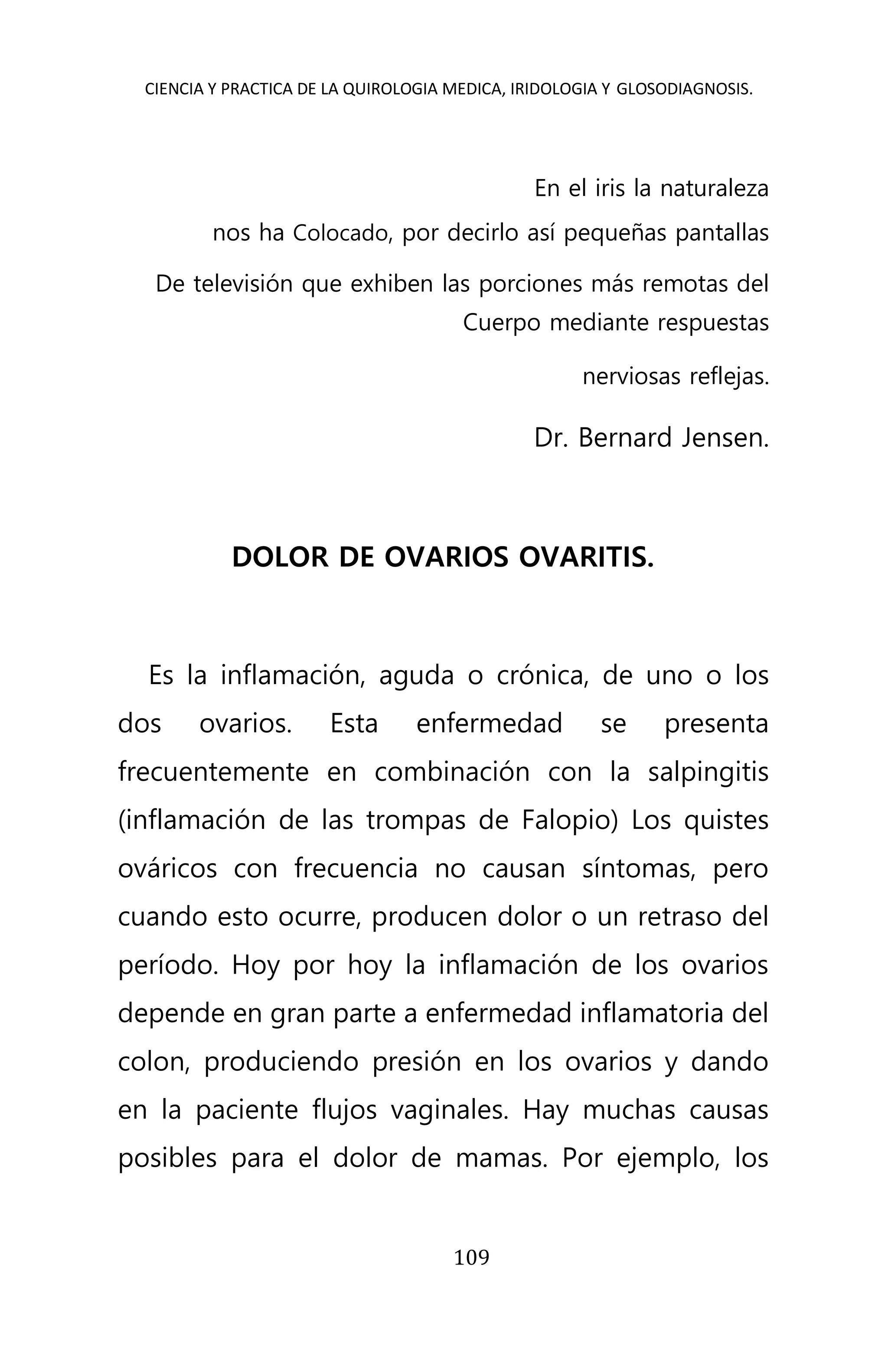 CIENCIA Y PRACTICA DE LA QUIROLOGIA MEDICA, IRIDOLOGIA Y GLOSODIAGNOSIS.
109
En el iris la naturaleza
nos ha Colocado, por decirlo así pequeñas pantallas
De televisión que exhiben las porciones más remotas del
Cuerpo mediante respuestas
nerviosas reflejas.
Dr. Bernard Jensen.
DOLOR DE OVARIOS OVARITIS.
Es la inflamación, aguda o crónica, de uno o los
dos ovarios. Esta enfermedad se presenta
frecuentemente en combinación con la salpingitis
(inflamación de las trompas de Falopio) Los quistes
ováricos con frecuencia no causan síntomas, pero
cuando esto ocurre, producen dolor o un retraso del
período. Hoy por hoy la inflamación de los ovarios
depende en gran parte a enfermedad inflamatoria del
colon, produciendo presión en los ovarios y dando
en la paciente flujos vaginales. Hay muchas causas
posibles para el dolor de mamas. Por ejemplo, los
 