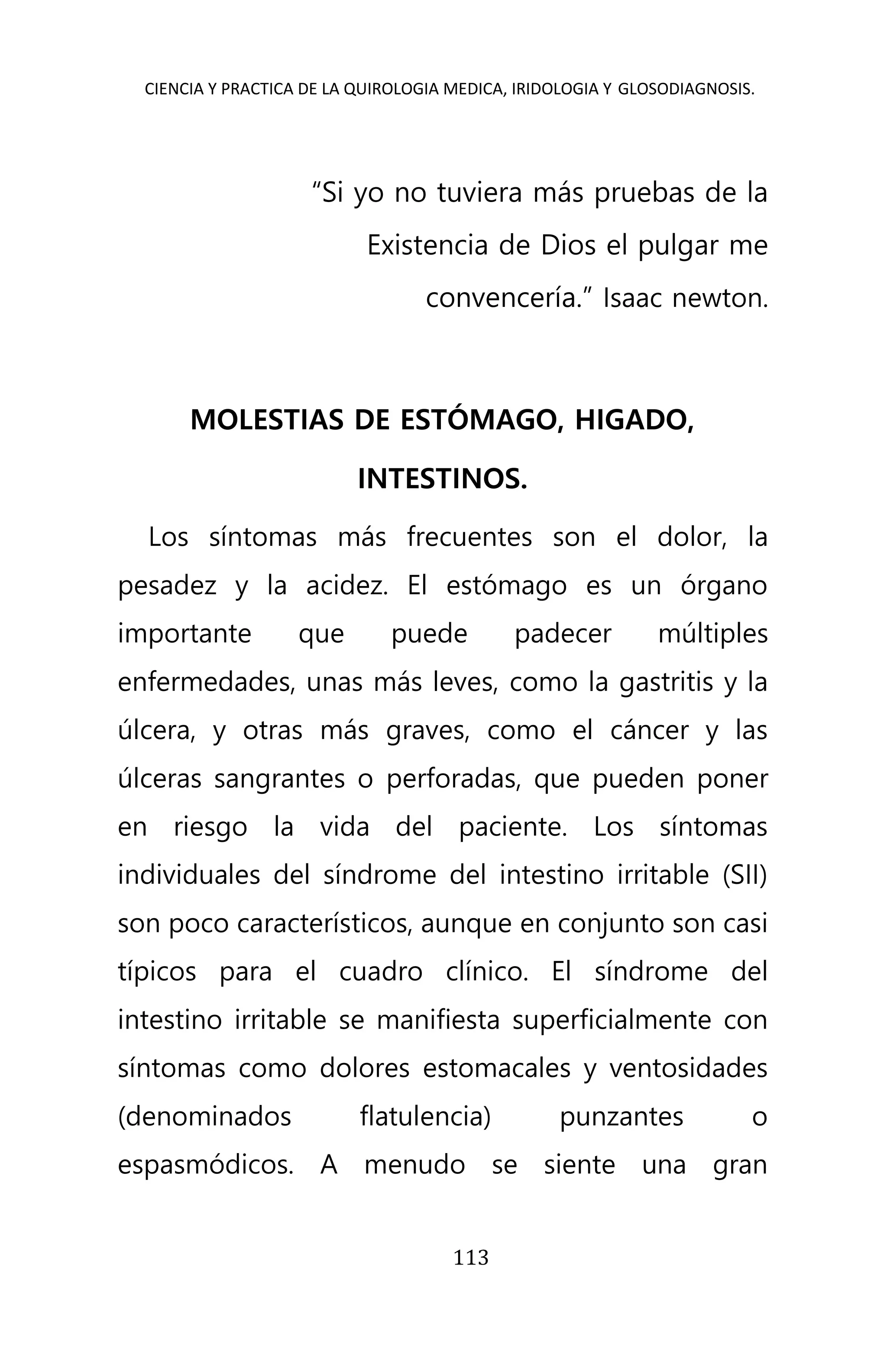 CIENCIA Y PRACTICA DE LA QUIROLOGIA MEDICA, IRIDOLOGIA Y GLOSODIAGNOSIS.
113
“Si yo no tuviera más pruebas de la
Existencia de Dios el pulgar me
convencería.” Isaac newton.
MOLESTIAS DE ESTÓMAGO, HIGADO,
INTESTINOS.
Los síntomas más frecuentes son el dolor, la
pesadez y la acidez. El estómago es un órgano
importante que puede padecer múltiples
enfermedades, unas más leves, como la gastritis y la
úlcera, y otras más graves, como el cáncer y las
úlceras sangrantes o perforadas, que pueden poner
en riesgo la vida del paciente. Los síntomas
individuales del síndrome del intestino irritable (SII)
son poco característicos, aunque en conjunto son casi
típicos para el cuadro clínico. El síndrome del
intestino irritable se manifiesta superficialmente con
síntomas como dolores estomacales y ventosidades
(denominados flatulencia) punzantes o
espasmódicos. A menudo se siente una gran
 