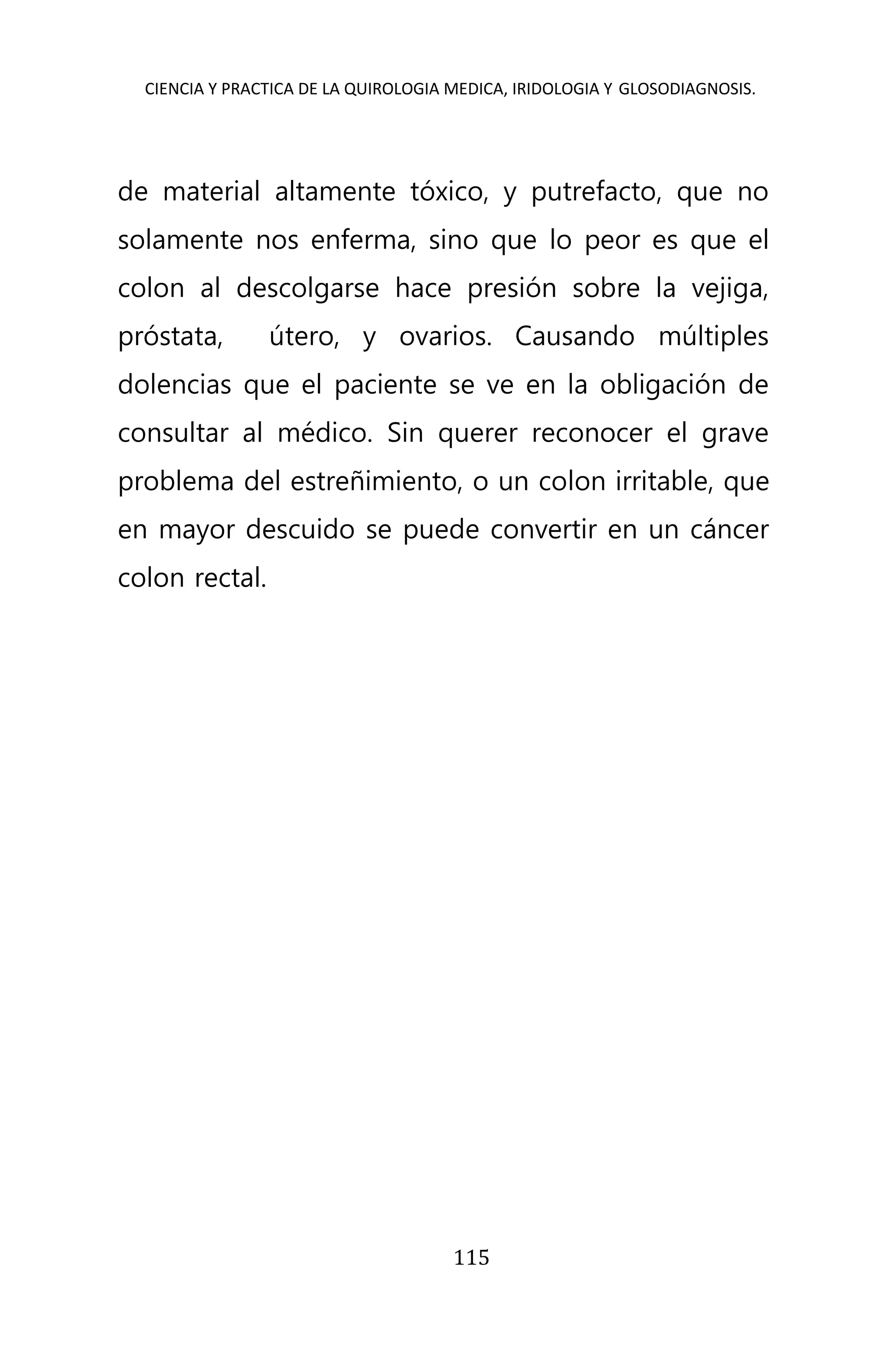 CIENCIA Y PRACTICA DE LA QUIROLOGIA MEDICA, IRIDOLOGIA Y GLOSODIAGNOSIS.
115
de material altamente tóxico, y putrefacto, que no
solamente nos enferma, sino que lo peor es que el
colon al descolgarse hace presión sobre la vejiga,
próstata, útero, y ovarios. Causando múltiples
dolencias que el paciente se ve en la obligación de
consultar al médico. Sin querer reconocer el grave
problema del estreñimiento, o un colon irritable, que
en mayor descuido se puede convertir en un cáncer
colon rectal.
 