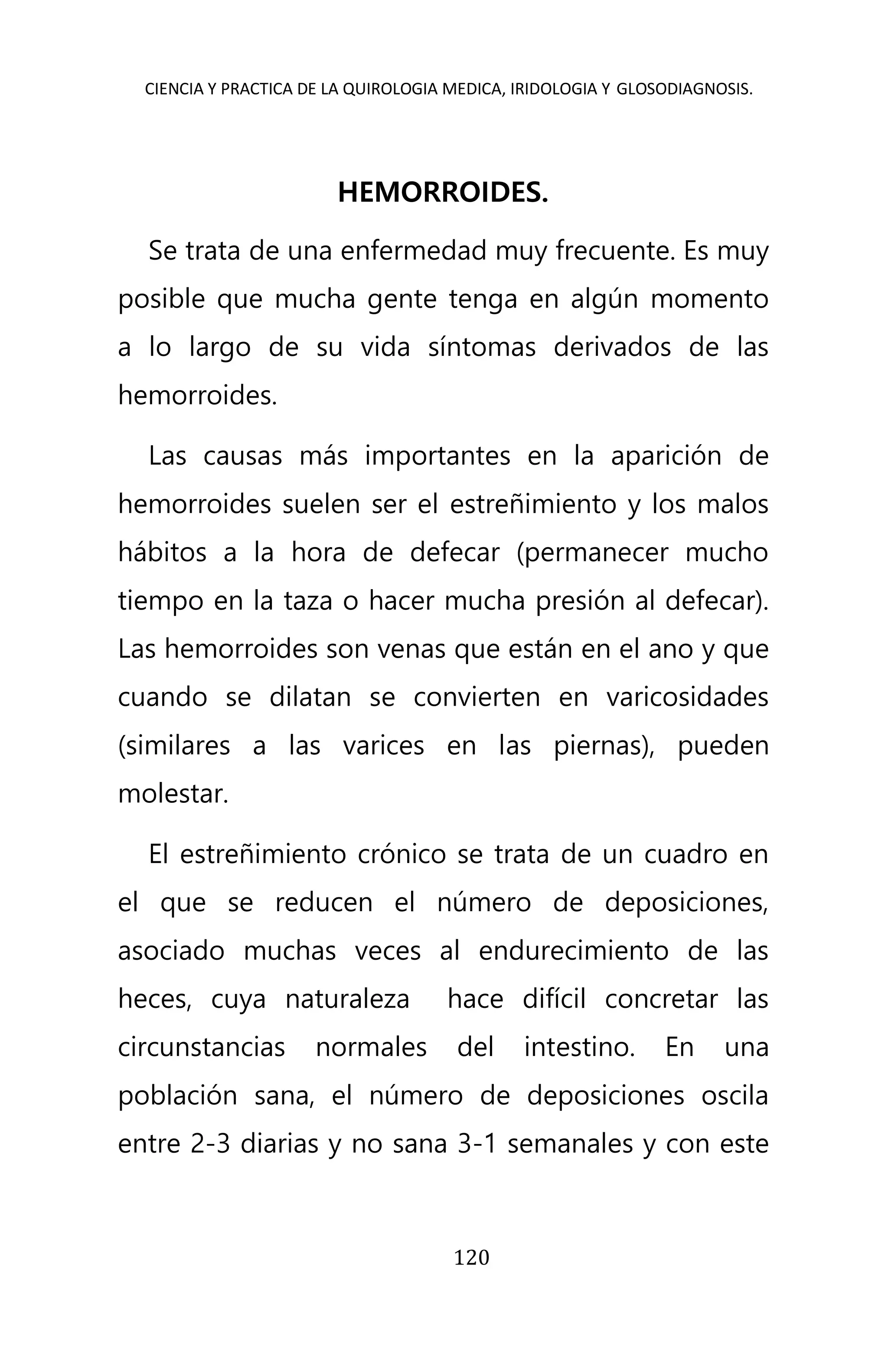 CIENCIA Y PRACTICA DE LA QUIROLOGIA MEDICA, IRIDOLOGIA Y GLOSODIAGNOSIS.
120
HEMORROIDES.
Se trata de una enfermedad muy frecuente. Es muy
posible que mucha gente tenga en algún momento
a lo largo de su vida síntomas derivados de las
hemorroides.
Las causas más importantes en la aparición de
hemorroides suelen ser el estreñimiento y los malos
hábitos a la hora de defecar (permanecer mucho
tiempo en la taza o hacer mucha presión al defecar).
Las hemorroides son venas que están en el ano y que
cuando se dilatan se convierten en varicosidades
(similares a las varices en las piernas), pueden
molestar.
El estreñimiento crónico se trata de un cuadro en
el que se reducen el número de deposiciones,
asociado muchas veces al endurecimiento de las
heces, cuya naturaleza hace difícil concretar las
circunstancias normales del intestino. En una
población sana, el número de deposiciones oscila
entre 2-3 diarias y no sana 3-1 semanales y con este
 