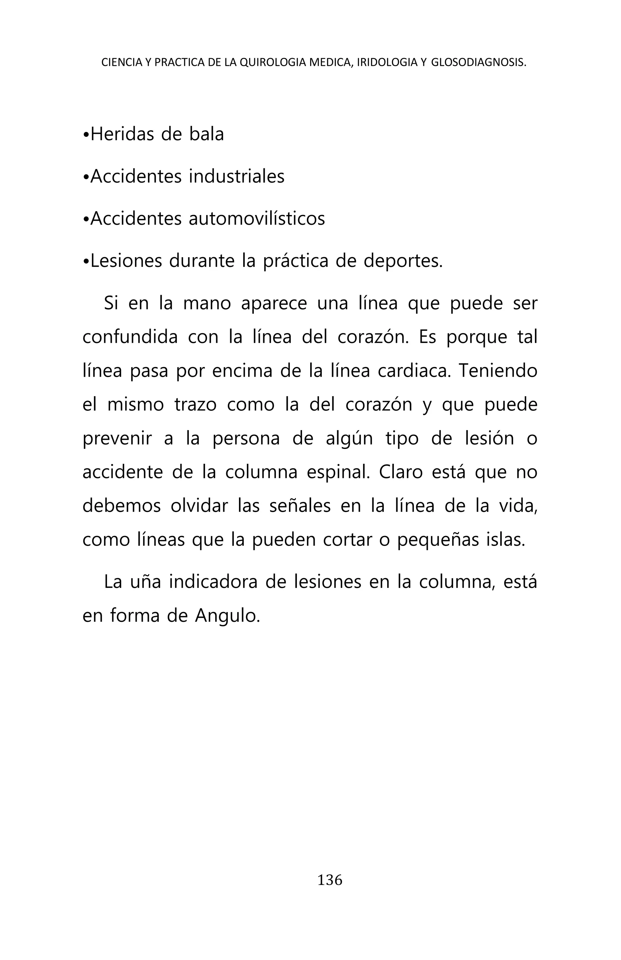 CIENCIA Y PRACTICA DE LA QUIROLOGIA MEDICA, IRIDOLOGIA Y GLOSODIAGNOSIS.
136
•Heridas de bala
•Accidentes industriales
•Accidentes automovilísticos
•Lesiones durante la práctica de deportes.
Si en la mano aparece una línea que puede ser
confundida con la línea del corazón. Es porque tal
línea pasa por encima de la línea cardiaca. Teniendo
el mismo trazo como la del corazón y que puede
prevenir a la persona de algún tipo de lesión o
accidente de la columna espinal. Claro está que no
debemos olvidar las señales en la línea de la vida,
como líneas que la pueden cortar o pequeñas islas.
La uña indicadora de lesiones en la columna, está
en forma de Angulo.
 
