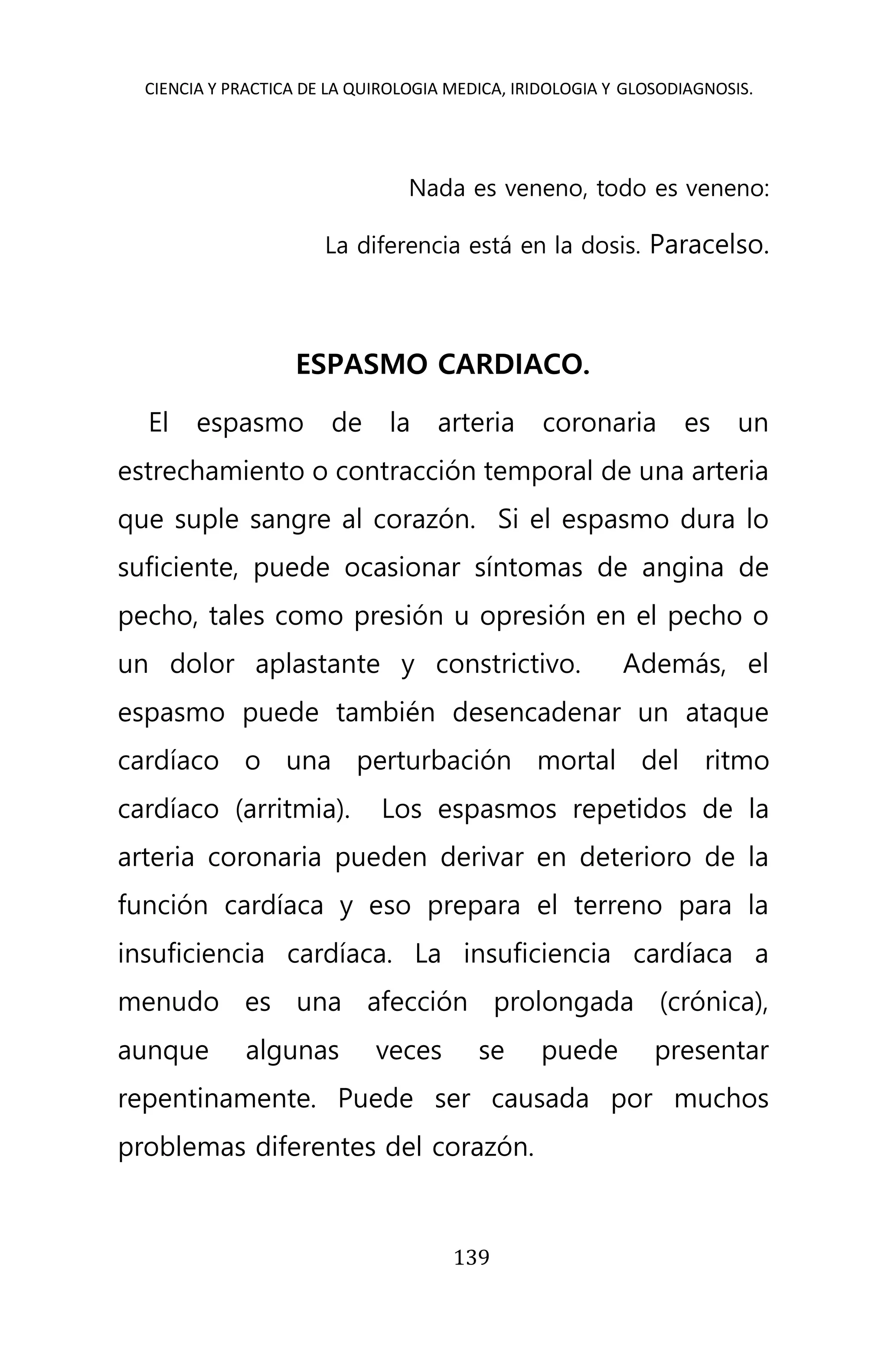 CIENCIA Y PRACTICA DE LA QUIROLOGIA MEDICA, IRIDOLOGIA Y GLOSODIAGNOSIS.
139
Nada es veneno, todo es veneno:
La diferencia está en la dosis. Paracelso.
ESPASMO CARDIACO.
El espasmo de la arteria coronaria es un
estrechamiento o contracción temporal de una arteria
que suple sangre al corazón. Si el espasmo dura lo
suficiente, puede ocasionar síntomas de angina de
pecho, tales como presión u opresión en el pecho o
un dolor aplastante y constrictivo. Además, el
espasmo puede también desencadenar un ataque
cardíaco o una perturbación mortal del ritmo
cardíaco (arritmia). Los espasmos repetidos de la
arteria coronaria pueden derivar en deterioro de la
función cardíaca y eso prepara el terreno para la
insuficiencia cardíaca. La insuficiencia cardíaca a
menudo es una afección prolongada (crónica),
aunque algunas veces se puede presentar
repentinamente. Puede ser causada por muchos
problemas diferentes del corazón.
 