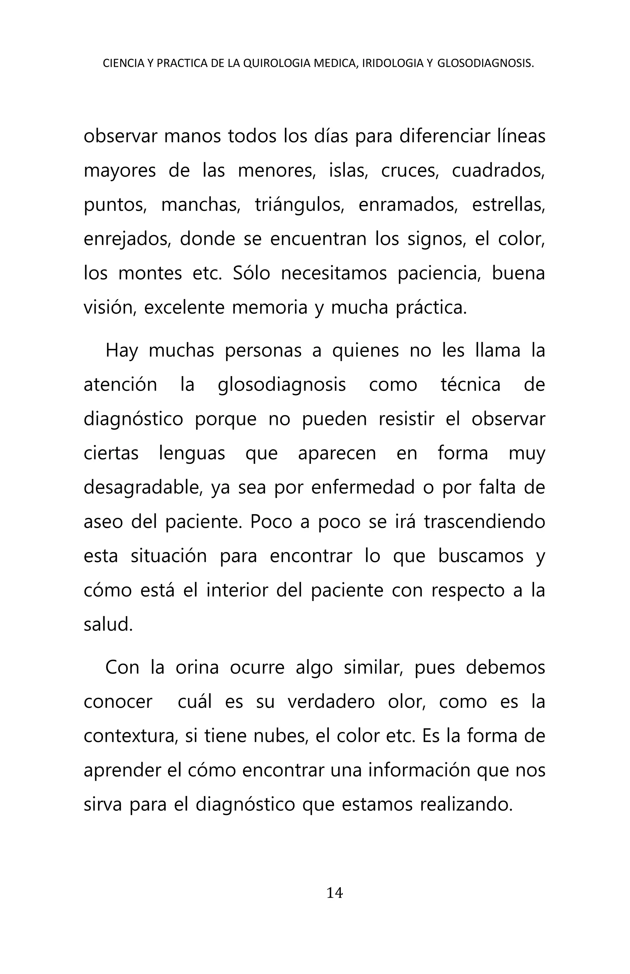 CIENCIA Y PRACTICA DE LA QUIROLOGIA MEDICA, IRIDOLOGIA Y GLOSODIAGNOSIS.
14
observar manos todos los días para diferenciar líneas
mayores de las menores, islas, cruces, cuadrados,
puntos, manchas, triángulos, enramados, estrellas,
enrejados, donde se encuentran los signos, el color,
los montes etc. Sólo necesitamos paciencia, buena
visión, excelente memoria y mucha práctica.
Hay muchas personas a quienes no les llama la
atención la glosodiagnosis como técnica de
diagnóstico porque no pueden resistir el observar
ciertas lenguas que aparecen en forma muy
desagradable, ya sea por enfermedad o por falta de
aseo del paciente. Poco a poco se irá trascendiendo
esta situación para encontrar lo que buscamos y
cómo está el interior del paciente con respecto a la
salud.
Con la orina ocurre algo similar, pues debemos
conocer cuál es su verdadero olor, como es la
contextura, si tiene nubes, el color etc. Es la forma de
aprender el cómo encontrar una información que nos
sirva para el diagnóstico que estamos realizando.
 