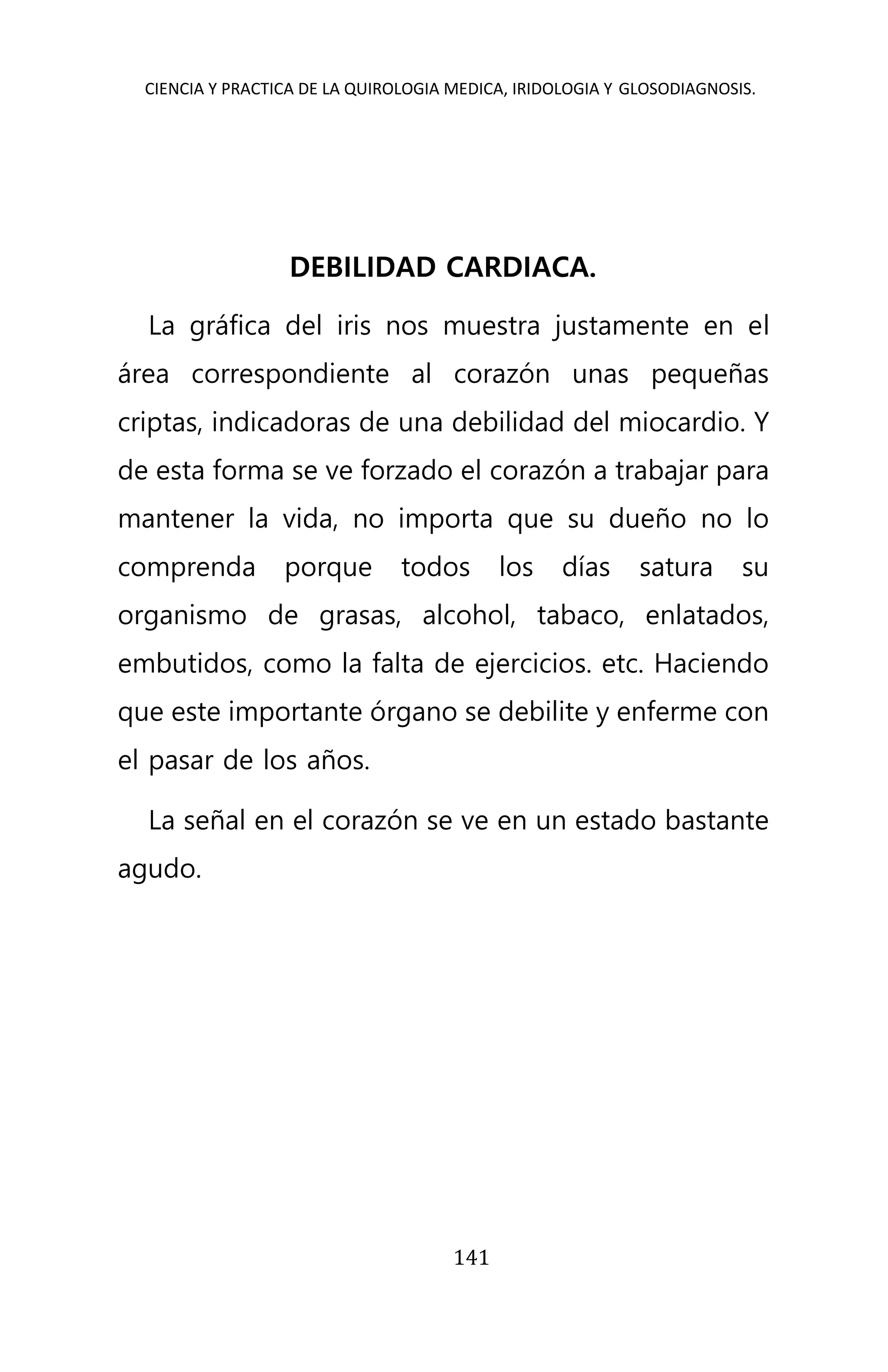 CIENCIA Y PRACTICA DE LA QUIROLOGIA MEDICA, IRIDOLOGIA Y GLOSODIAGNOSIS.
141
DEBILIDAD CARDIACA.
La gráfica del iris nos muestra justamente en el
área correspondiente al corazón unas pequeñas
criptas, indicadoras de una debilidad del miocardio. Y
de esta forma se ve forzado el corazón a trabajar para
mantener la vida, no importa que su dueño no lo
comprenda porque todos los días satura su
organismo de grasas, alcohol, tabaco, enlatados,
embutidos, como la falta de ejercicios. etc. Haciendo
que este importante órgano se debilite y enferme con
el pasar de los años.
La señal en el corazón se ve en un estado bastante
agudo.
 