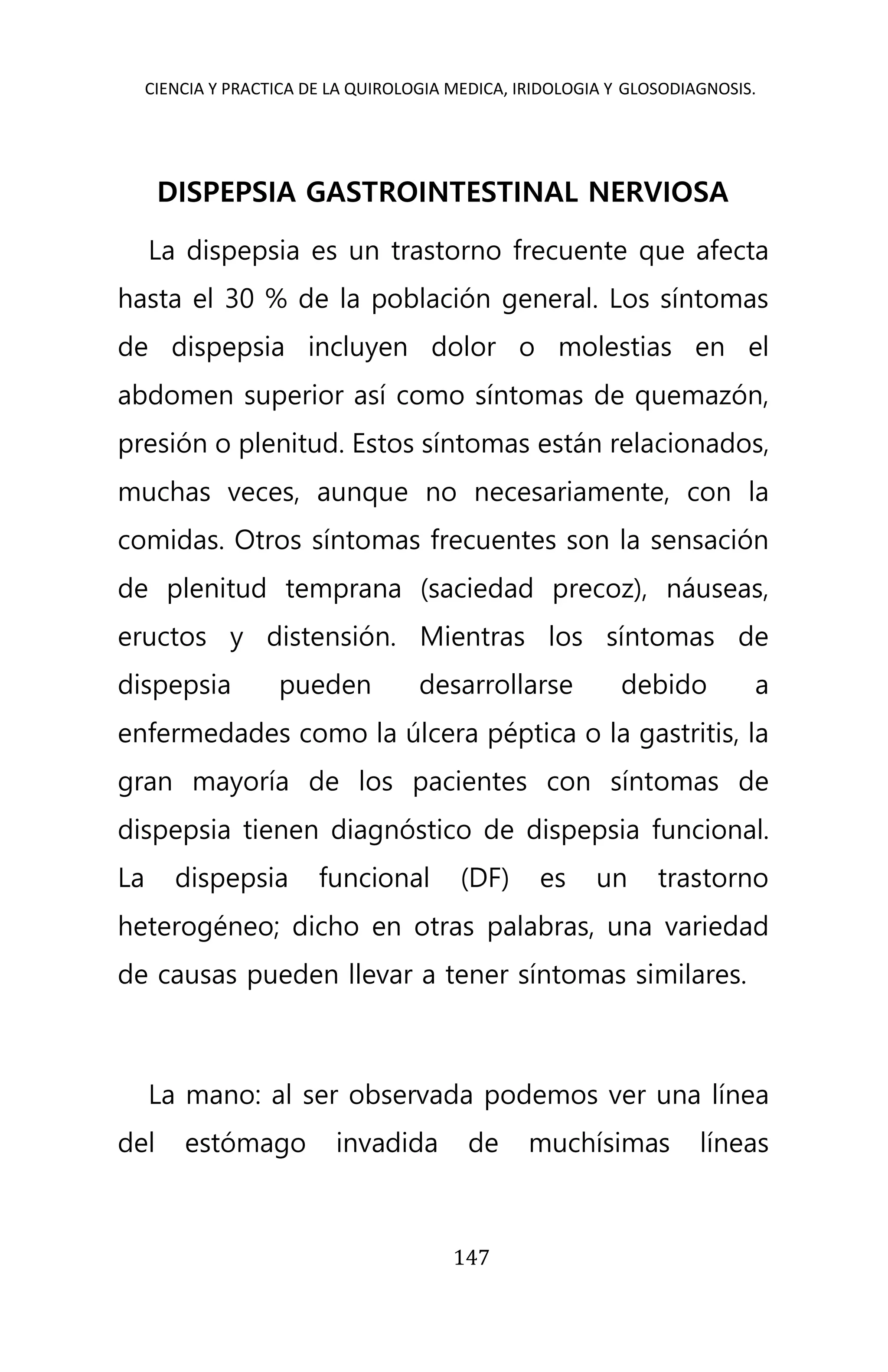 CIENCIA Y PRACTICA DE LA QUIROLOGIA MEDICA, IRIDOLOGIA Y GLOSODIAGNOSIS.
147
DISPEPSIA GASTROINTESTINAL NERVIOSA
La dispepsia es un trastorno frecuente que afecta
hasta el 30 % de la población general. Los síntomas
de dispepsia incluyen dolor o molestias en el
abdomen superior así como síntomas de quemazón,
presión o plenitud. Estos síntomas están relacionados,
muchas veces, aunque no necesariamente, con la
comidas. Otros síntomas frecuentes son la sensación
de plenitud temprana (saciedad precoz), náuseas,
eructos y distensión. Mientras los síntomas de
dispepsia pueden desarrollarse debido a
enfermedades como la úlcera péptica o la gastritis, la
gran mayoría de los pacientes con síntomas de
dispepsia tienen diagnóstico de dispepsia funcional.
La dispepsia funcional (DF) es un trastorno
heterogéneo; dicho en otras palabras, una variedad
de causas pueden llevar a tener síntomas similares.
La mano: al ser observada podemos ver una línea
del estómago invadida de muchísimas líneas
 