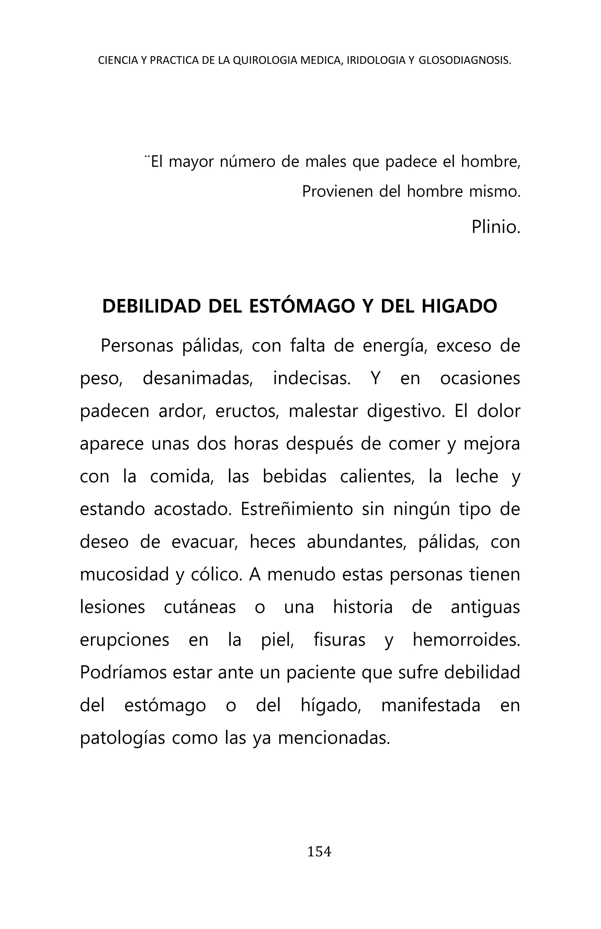 CIENCIA Y PRACTICA DE LA QUIROLOGIA MEDICA, IRIDOLOGIA Y GLOSODIAGNOSIS.
154
¨El mayor número de males que padece el hombre,
Provienen del hombre mismo.
Plinio.
DEBILIDAD DEL ESTÓMAGO Y DEL HIGADO
Personas pálidas, con falta de energía, exceso de
peso, desanimadas, indecisas. Y en ocasiones
padecen ardor, eructos, malestar digestivo. El dolor
aparece unas dos horas después de comer y mejora
con la comida, las bebidas calientes, la leche y
estando acostado. Estreñimiento sin ningún tipo de
deseo de evacuar, heces abundantes, pálidas, con
mucosidad y cólico. A menudo estas personas tienen
lesiones cutáneas o una historia de antiguas
erupciones en la piel, fisuras y hemorroides.
Podríamos estar ante un paciente que sufre debilidad
del estómago o del hígado, manifestada en
patologías como las ya mencionadas.
 