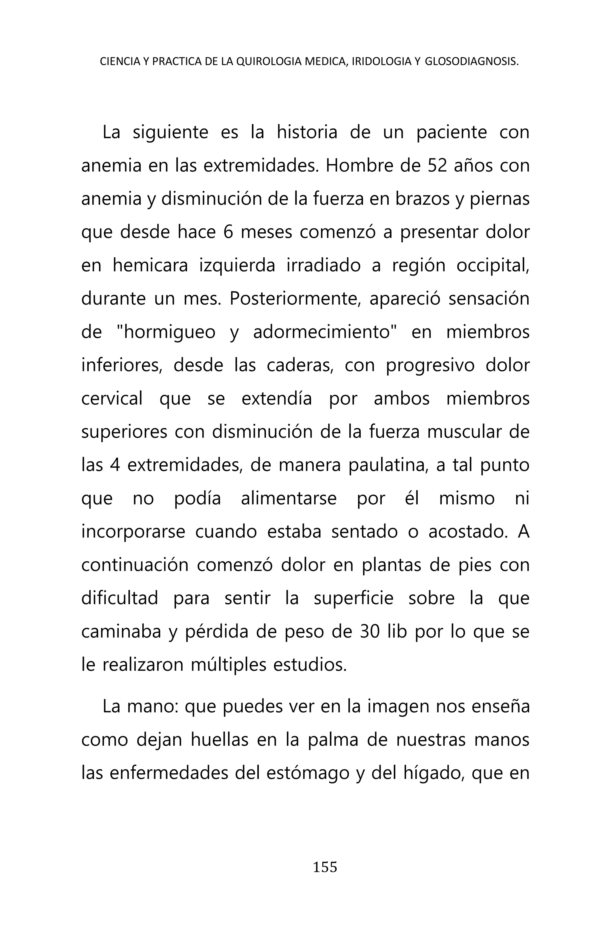 CIENCIA Y PRACTICA DE LA QUIROLOGIA MEDICA, IRIDOLOGIA Y GLOSODIAGNOSIS.
155
La siguiente es la historia de un paciente con
anemia en las extremidades. Hombre de 52 años con
anemia y disminución de la fuerza en brazos y piernas
que desde hace 6 meses comenzó a presentar dolor
en hemicara izquierda irradiado a región occipital,
durante un mes. Posteriormente, apareció sensación
de "hormigueo y adormecimiento" en miembros
inferiores, desde las caderas, con progresivo dolor
cervical que se extendía por ambos miembros
superiores con disminución de la fuerza muscular de
las 4 extremidades, de manera paulatina, a tal punto
que no podía alimentarse por él mismo ni
incorporarse cuando estaba sentado o acostado. A
continuación comenzó dolor en plantas de pies con
dificultad para sentir la superficie sobre la que
caminaba y pérdida de peso de 30 lib por lo que se
le realizaron múltiples estudios.
La mano: que puedes ver en la imagen nos enseña
como dejan huellas en la palma de nuestras manos
las enfermedades del estómago y del hígado, que en
 