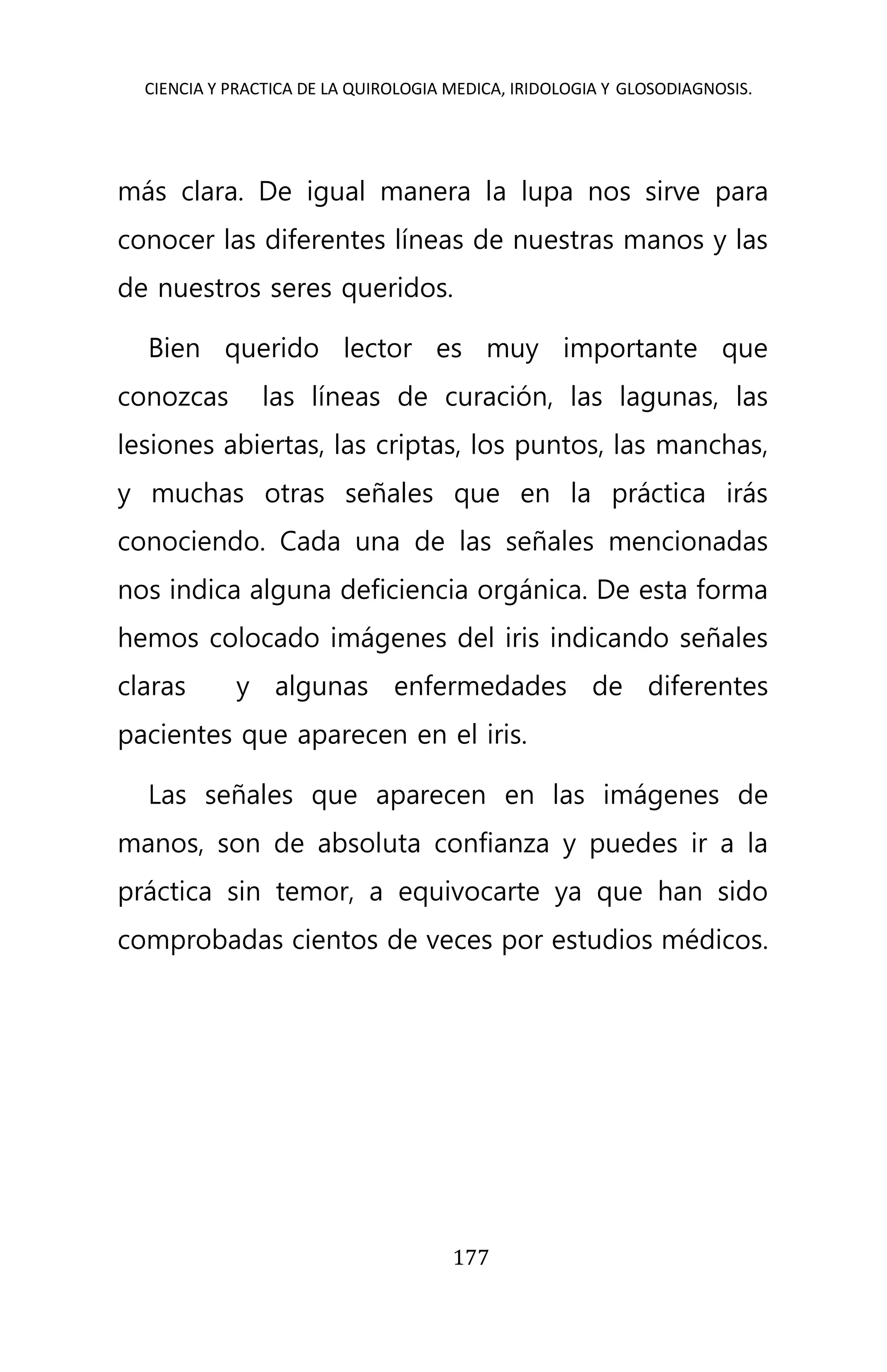 CIENCIA Y PRACTICA DE LA QUIROLOGIA MEDICA, IRIDOLOGIA Y GLOSODIAGNOSIS.
177
más clara. De igual manera la lupa nos sirve para
conocer las diferentes líneas de nuestras manos y las
de nuestros seres queridos.
Bien querido lector es muy importante que
conozcas las líneas de curación, las lagunas, las
lesiones abiertas, las criptas, los puntos, las manchas,
y muchas otras señales que en la práctica irás
conociendo. Cada una de las señales mencionadas
nos indica alguna deficiencia orgánica. De esta forma
hemos colocado imágenes del iris indicando señales
claras y algunas enfermedades de diferentes
pacientes que aparecen en el iris.
Las señales que aparecen en las imágenes de
manos, son de absoluta confianza y puedes ir a la
práctica sin temor, a equivocarte ya que han sido
comprobadas cientos de veces por estudios médicos.
 