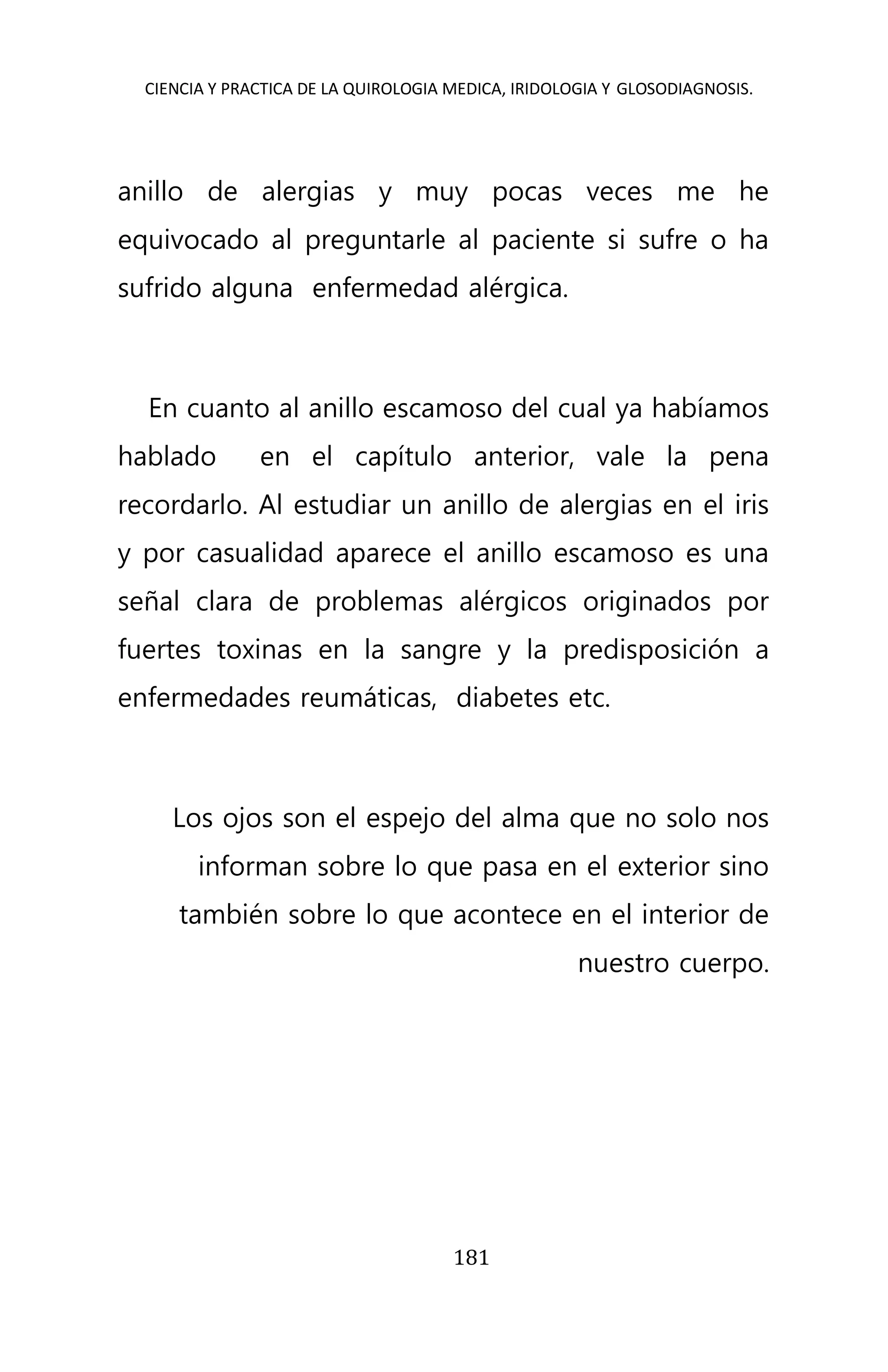 CIENCIA Y PRACTICA DE LA QUIROLOGIA MEDICA, IRIDOLOGIA Y GLOSODIAGNOSIS.
181
anillo de alergias y muy pocas veces me he
equivocado al preguntarle al paciente si sufre o ha
sufrido alguna enfermedad alérgica.
En cuanto al anillo escamoso del cual ya habíamos
hablado en el capítulo anterior, vale la pena
recordarlo. Al estudiar un anillo de alergias en el iris
y por casualidad aparece el anillo escamoso es una
señal clara de problemas alérgicos originados por
fuertes toxinas en la sangre y la predisposición a
enfermedades reumáticas, diabetes etc.
Los ojos son el espejo del alma que no solo nos
informan sobre lo que pasa en el exterior sino
también sobre lo que acontece en el interior de
nuestro cuerpo.
 